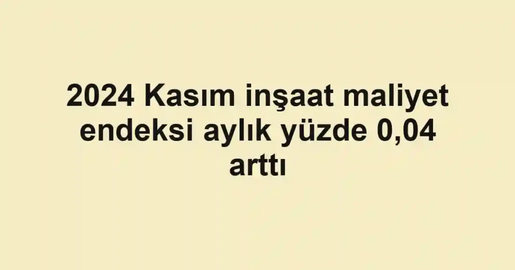 2024 Kasım inşaat maliyet endeksi aylık yüzde 0,04 arttı