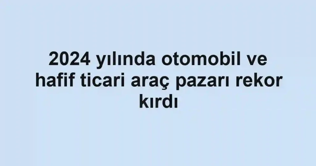 2024 yılında otomobil ve hafif ticari araç pazarı rekor kırdı