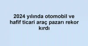 2024 yılında otomobil ve hafif ticari araç pazarı rekor kırdı