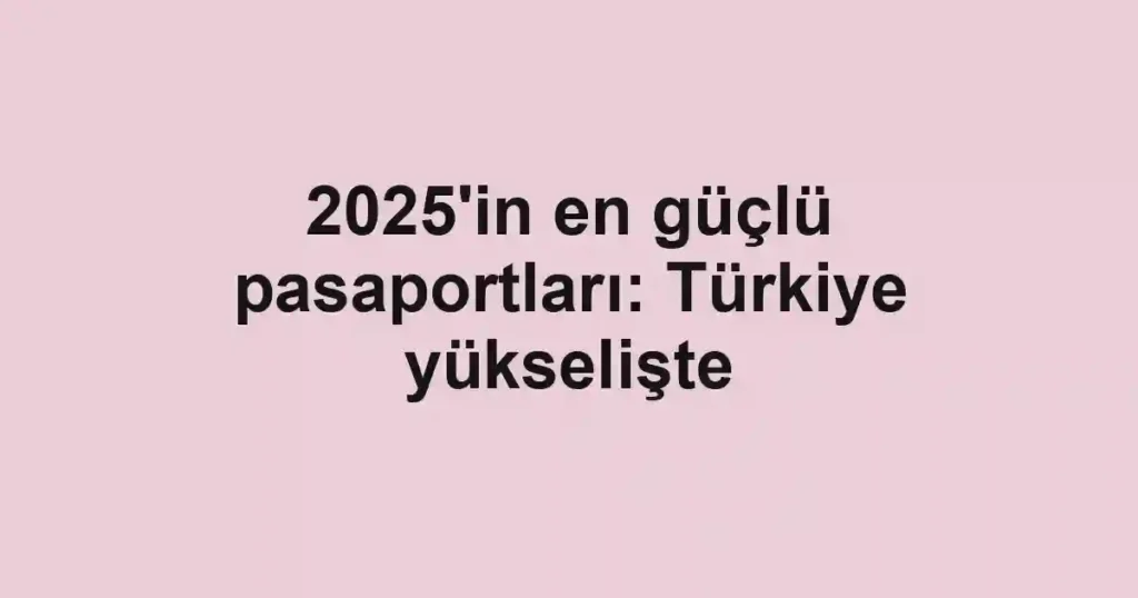 2025'in en güçlü pasaportları: Türkiye yükselişte