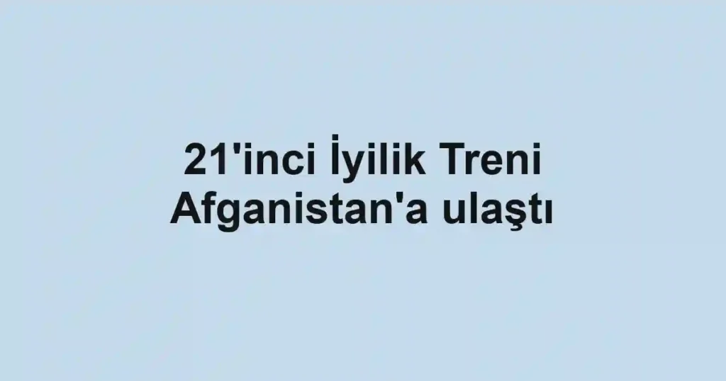 21'inci İyilik Treni Afganistan'a ulaştı