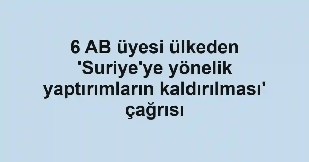 6 AB üyesi ülkeden 'Suriye'ye yönelik yaptırımların kaldırılması' çağrısı