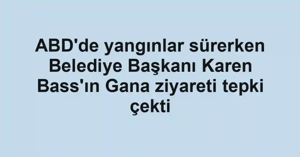 ABD'de yangınlar sürerken Belediye Başkanı Karen Bass'ın Gana ziyareti tepki çekti