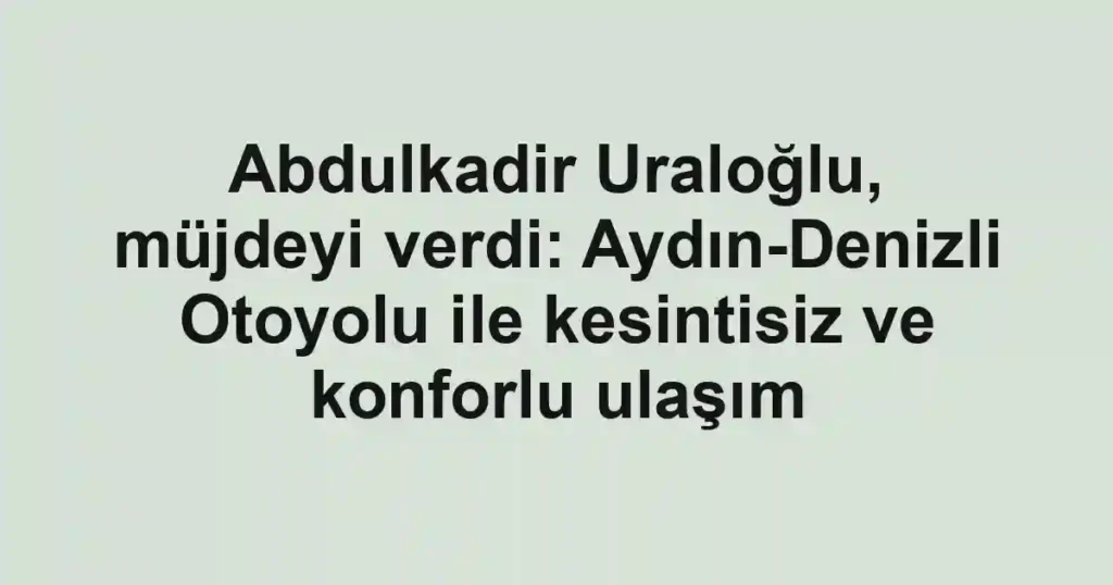 Abdulkadir Uraloğlu, müjdeyi verdi: Aydın-Denizli Otoyolu ile kesintisiz ve konforlu ulaşım