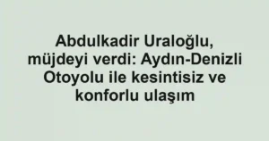 Abdulkadir Uraloğlu, müjdeyi verdi: Aydın-Denizli Otoyolu ile kesintisiz ve konforlu ulaşım