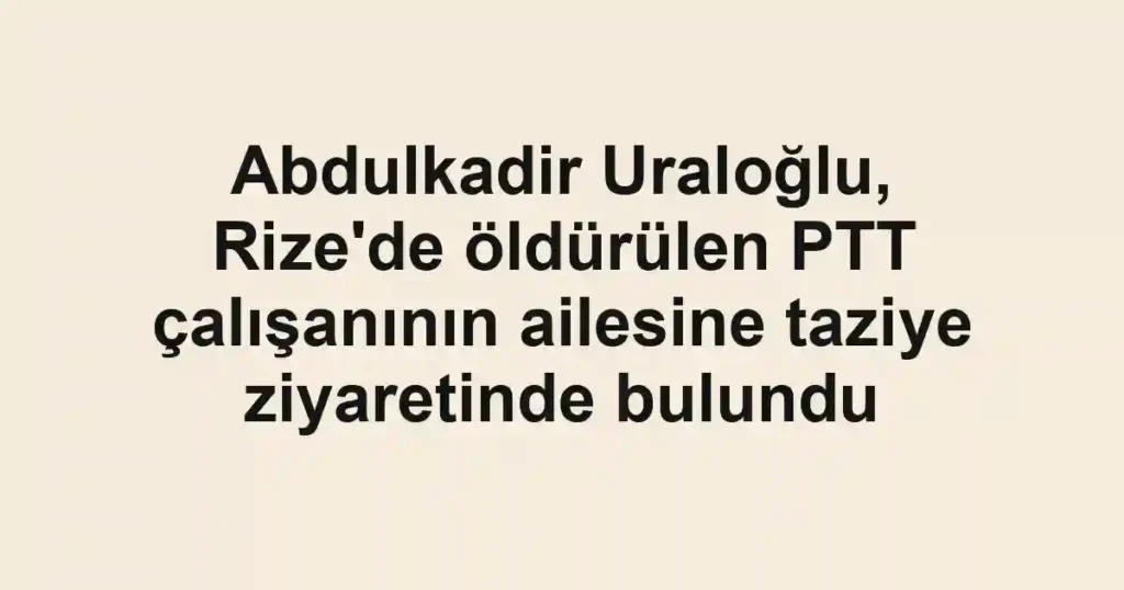 Abdulkadir Uraloğlu, Rize'de öldürülen PTT çalışanının ailesine taziye ziyaretinde bulundu