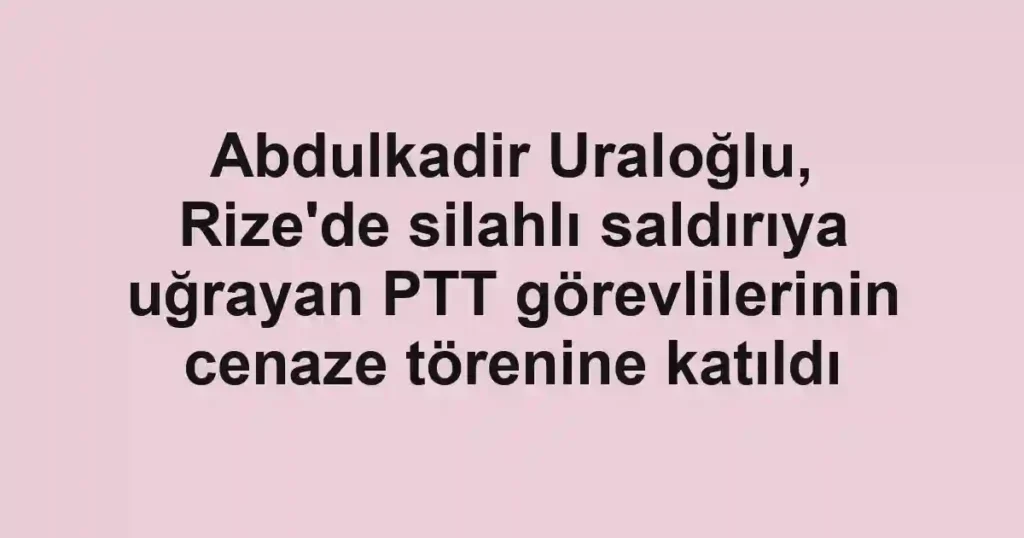Abdulkadir Uraloğlu, Rize'de silahlı saldırıya uğrayan PTT görevlilerinin cenaze törenine katıldı