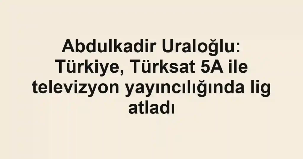 Abdulkadir Uraloğlu: Türkiye, Türksat 5A ile televizyon yayıncılığında lig atladı
