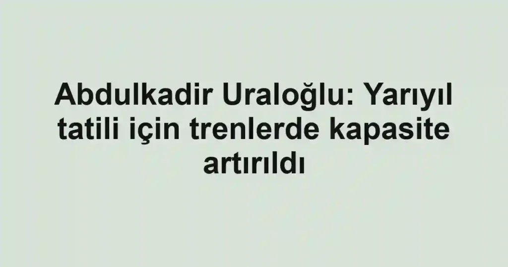 Abdulkadir Uraloğlu: Yarıyıl tatili için trenlerde kapasite artırıldı