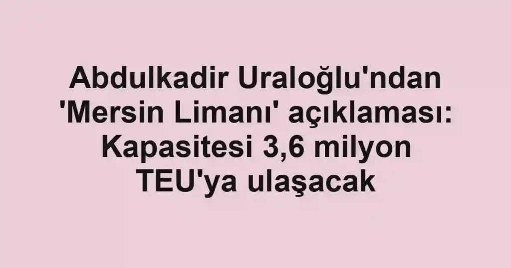 Abdulkadir Uraloğlu'ndan 'Mersin Limanı' açıklaması: Kapasitesi 3,6 milyon TEU'ya ulaşacak