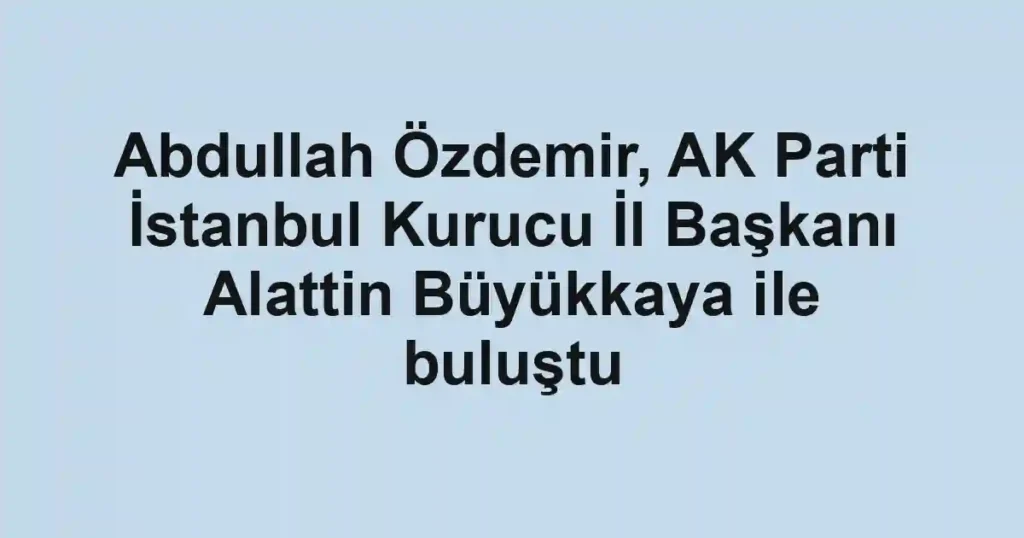 Abdullah Özdemir, AK Parti İstanbul Kurucu İl Başkanı Alattin Büyükkaya ile buluştu