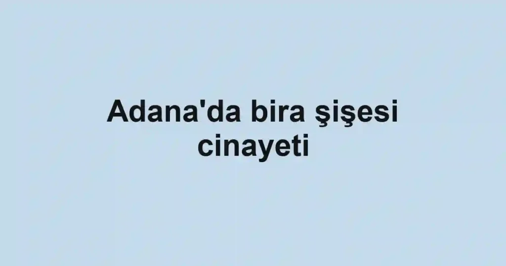 Adana'da bira şişesi cinayeti