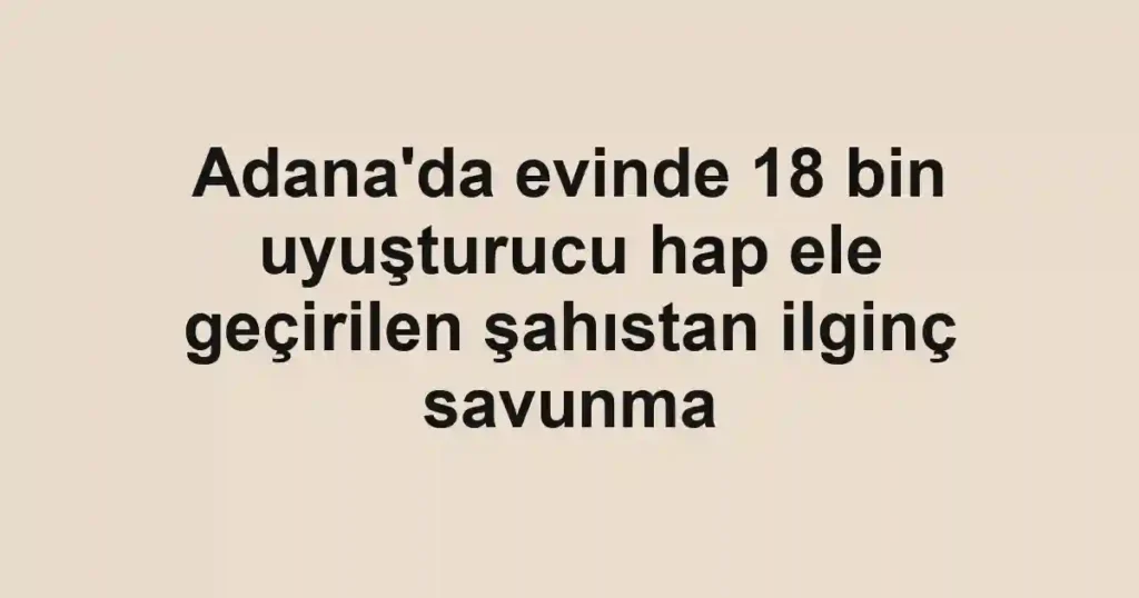 Adana'da evinde 18 bin uyuşturucu hap ele geçirilen şahıstan ilginç savunma