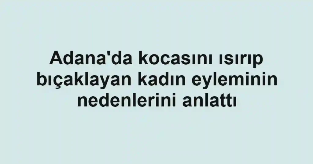 Adana'da kocasını ısırıp bıçaklayan kadın eyleminin nedenlerini anlattı