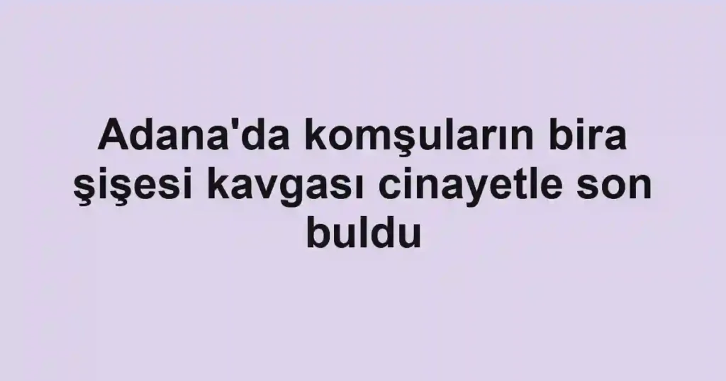 Adana'da komşuların bira şişesi kavgası cinayetle son buldu