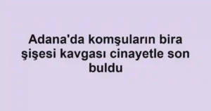 Adana'da komşuların bira şişesi kavgası cinayetle son buldu