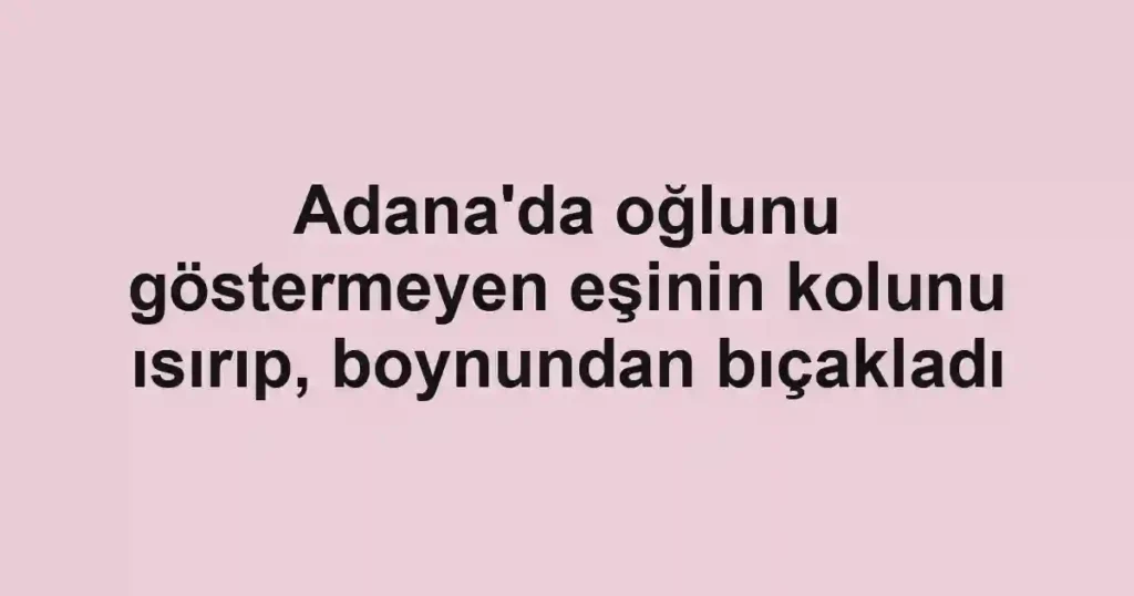 Adana'da oğlunu göstermeyen eşinin kolunu ısırıp, boynundan bıçakladı