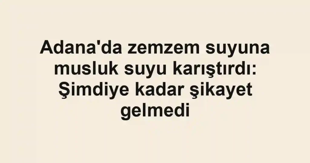 Adana'da zemzem suyuna musluk suyu karıştırdı: Şimdiye kadar şikayet gelmedi