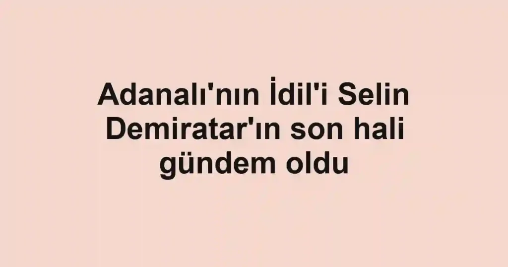 Adanalı'nın İdil'i Selin Demiratar'ın son hali gündem oldu