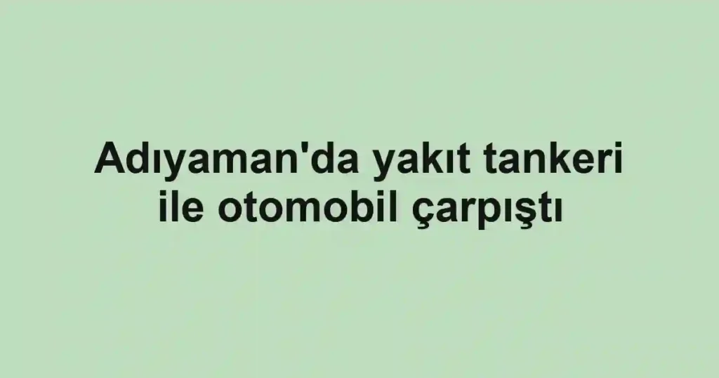 Adıyaman'da yakıt tankeri ile otomobil çarpıştı