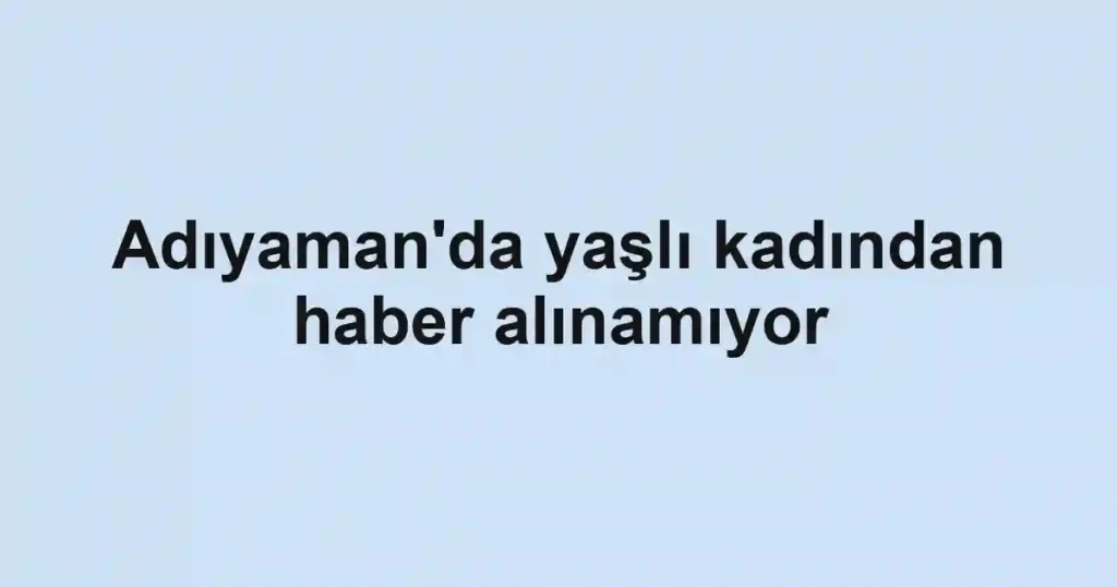 Adıyaman'da yaşlı kadından haber alınamıyor