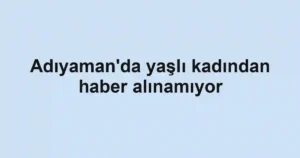 Adıyaman'da yaşlı kadından haber alınamıyor