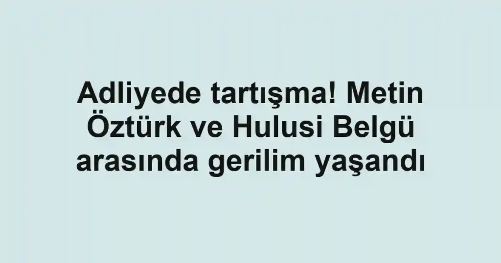 Adliyede tartışma! Metin Öztürk ve Hulusi Belgü arasında gerilim yaşandı