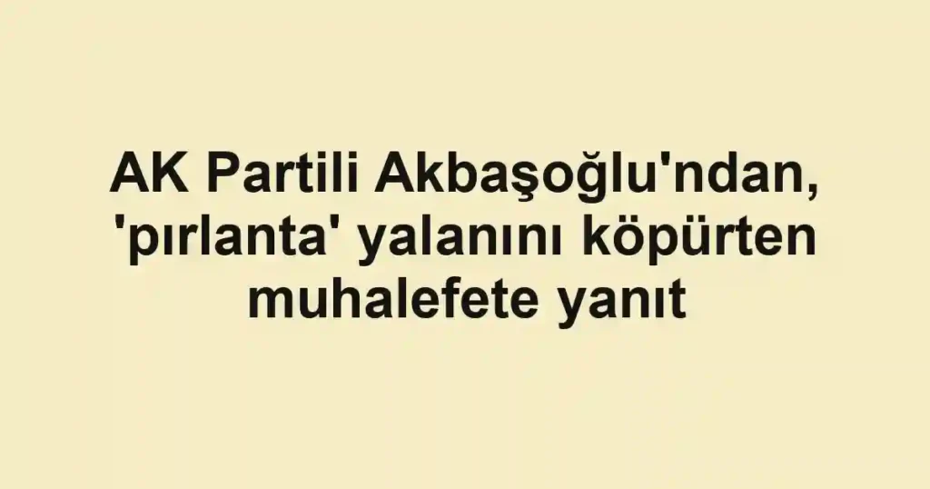AK Partili Akbaşoğlu'ndan, 'pırlanta' yalanını köpürten muhalefete yanıt