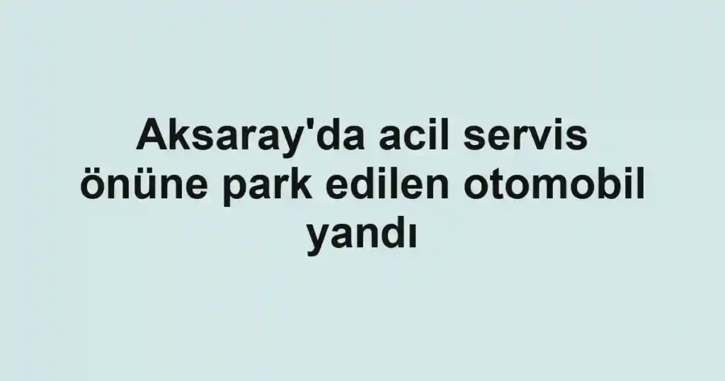 Aksaray'da acil servis önüne park edilen otomobil yandı