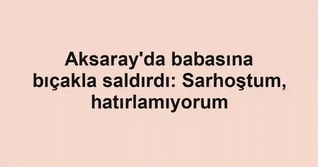 Aksaray'da babasına bıçakla saldırdı: Sarhoştum, hatırlamıyorum