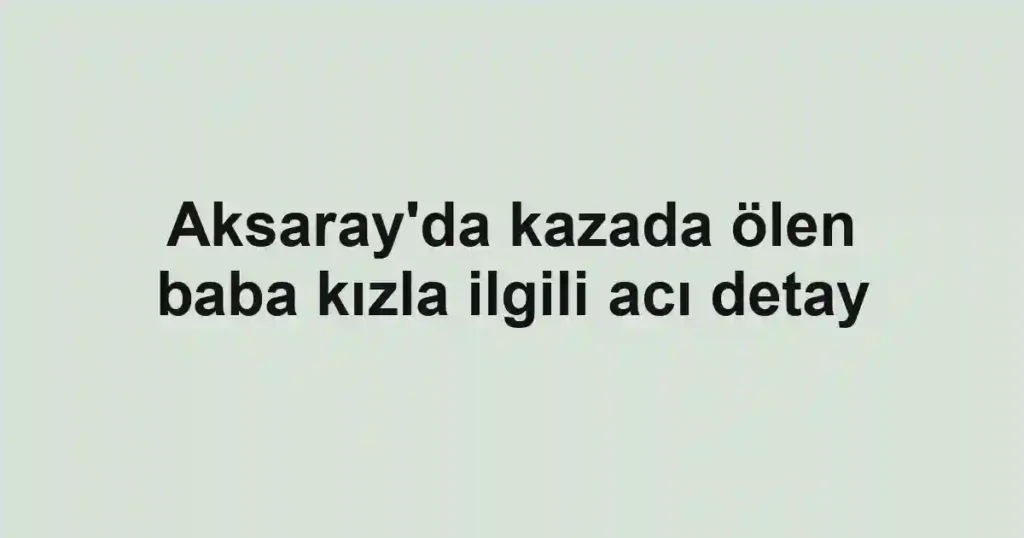 Aksaray'da kazada ölen baba kızla ilgili acı detay