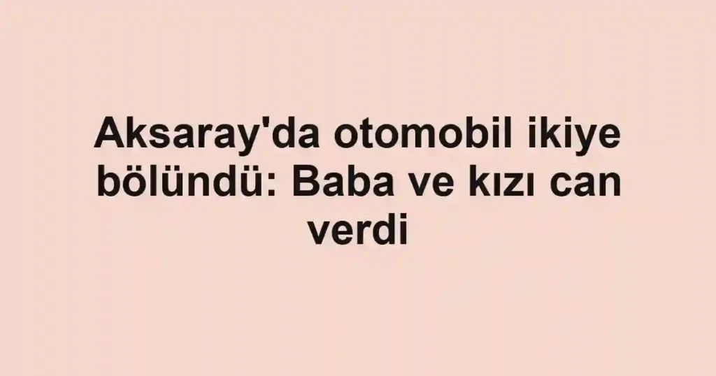 Aksaray'da otomobil ikiye bölündü: Baba ve kızı can verdi