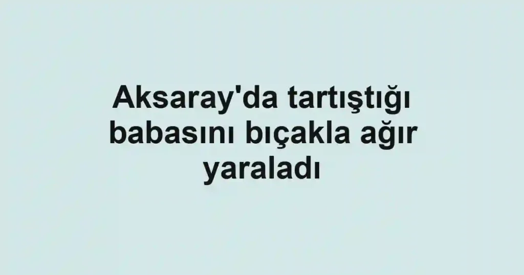 Aksaray'da tartıştığı babasını bıçakla ağır yaraladı