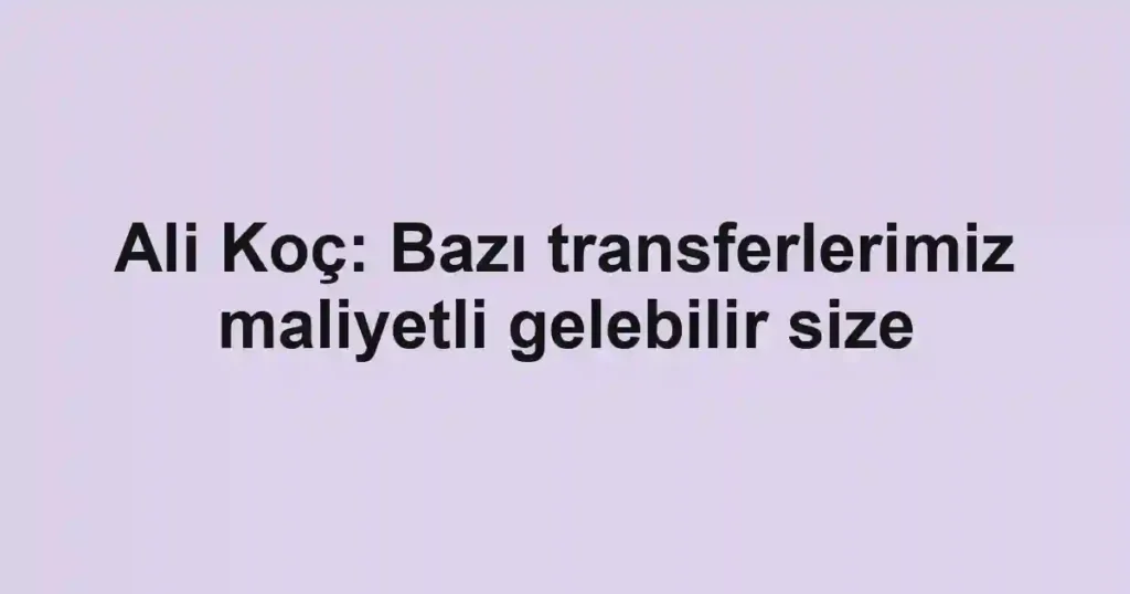 Ali Koç: Bazı transferlerimiz maliyetli gelebilir size