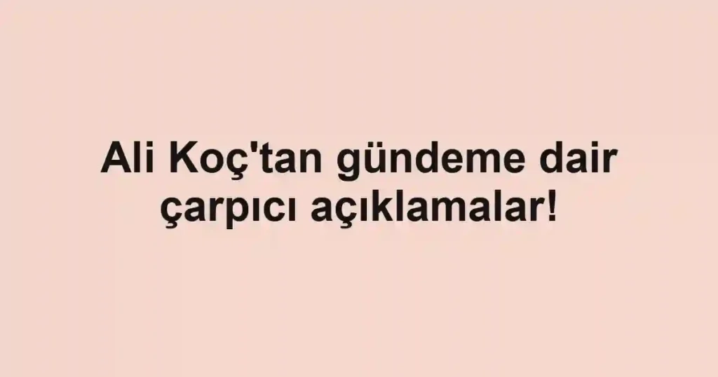 Ali Koç'tan gündeme dair çarpıcı açıklamalar!