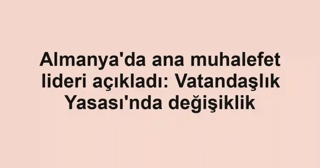 Almanya'da ana muhalefet lideri açıkladı: Vatandaşlık Yasası'nda değişiklik