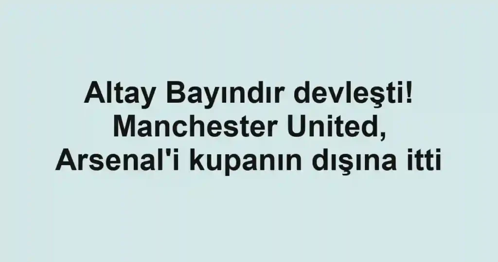 Altay Bayındır devleşti! Manchester United, Arsenal'i kupanın dışına itti
