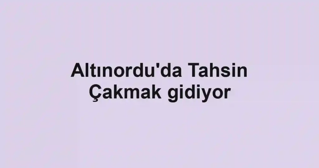 Altınordu'da Tahsin Çakmak gidiyor