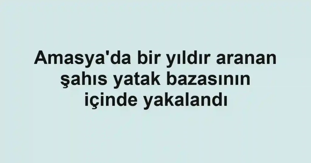 Amasya'da bir yıldır aranan şahıs yatak bazasının içinde yakalandı