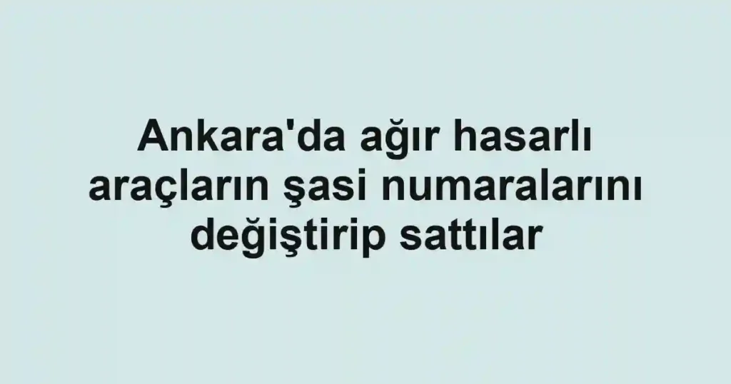 Ankara'da ağır hasarlı araçların şasi numaralarını değiştirip sattılar