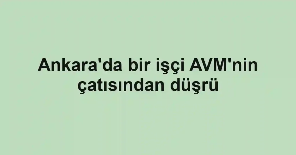 Ankara'da bir işçi AVM'nin çatısından düşrü