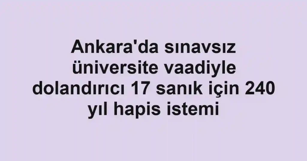 Ankara'da sınavsız üniversite vaadiyle dolandırıcı 17 sanık için 240 yıl hapis istemi