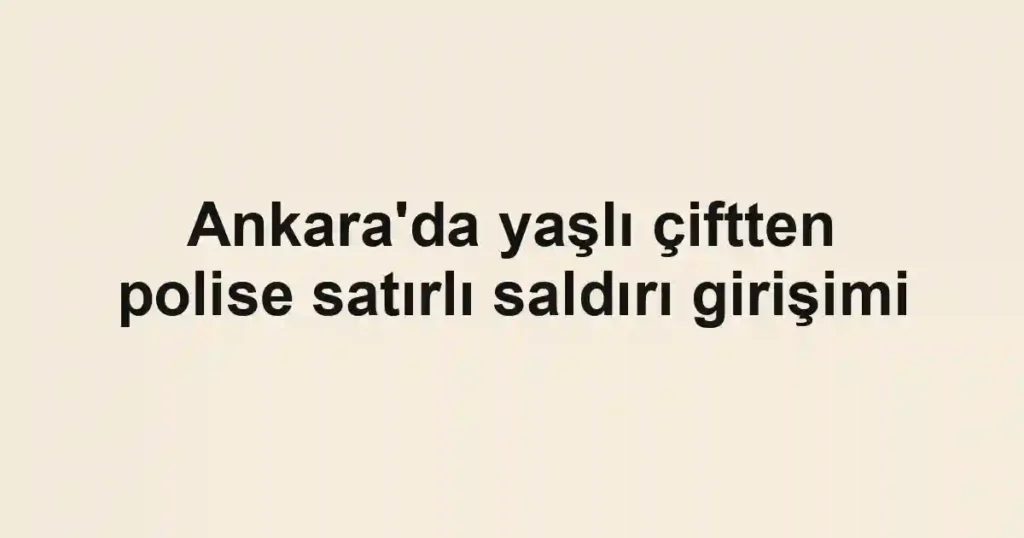 Ankara'da yaşlı çiftten polise satırlı saldırı girişimi