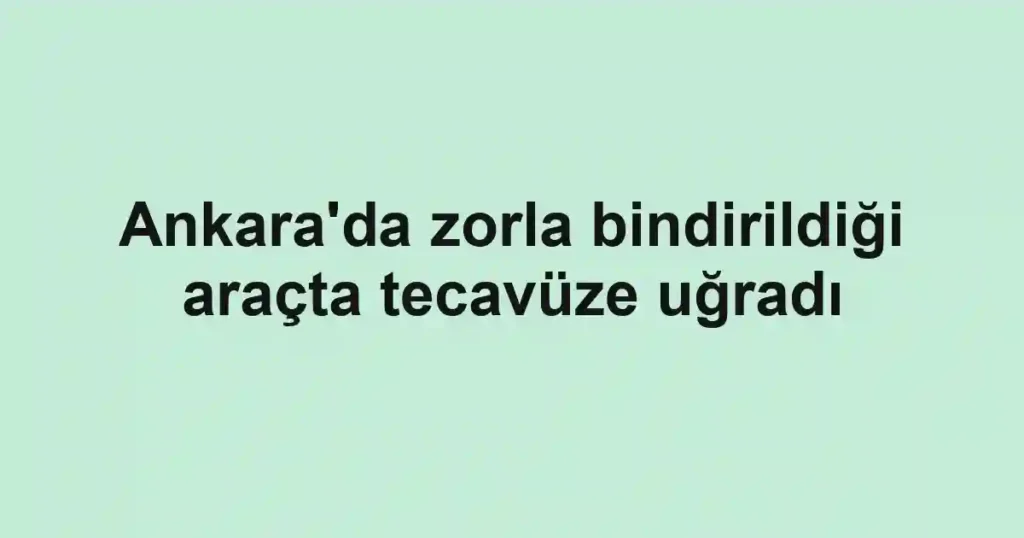 Ankara'da zorla bindirildiği araçta tecavüze uğradı