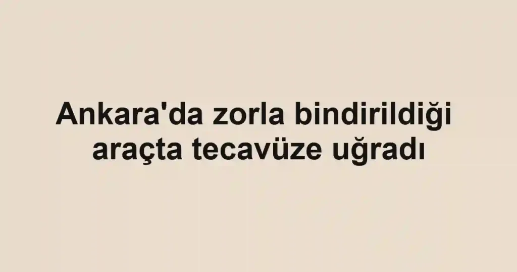 Ankara'da zorla bindirildiği araçta tecavüze uğradı
