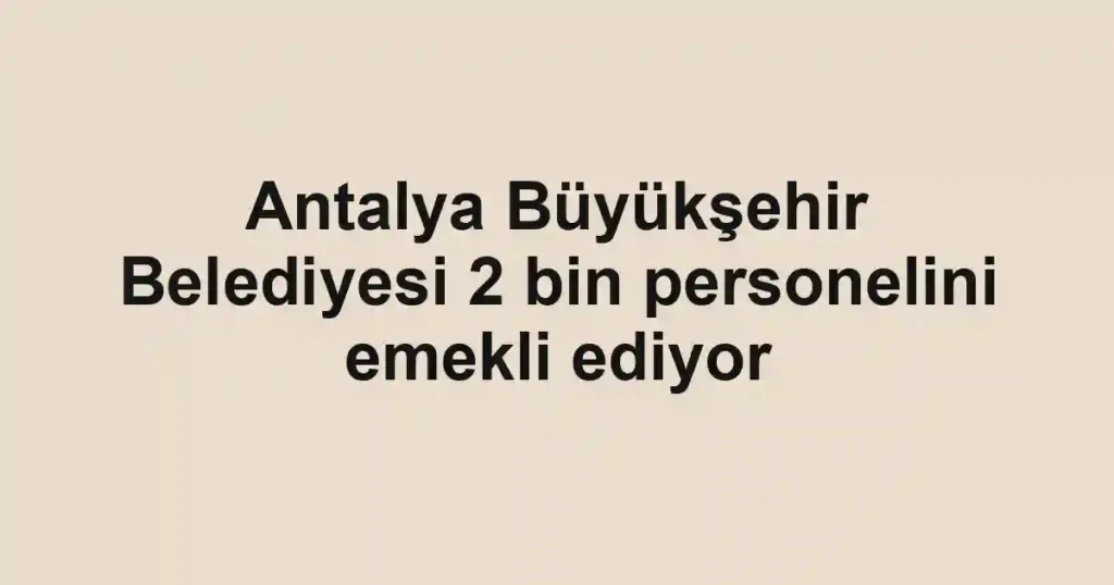 Antalya Büyükşehir Belediyesi 2 bin personelini emekli ediyor