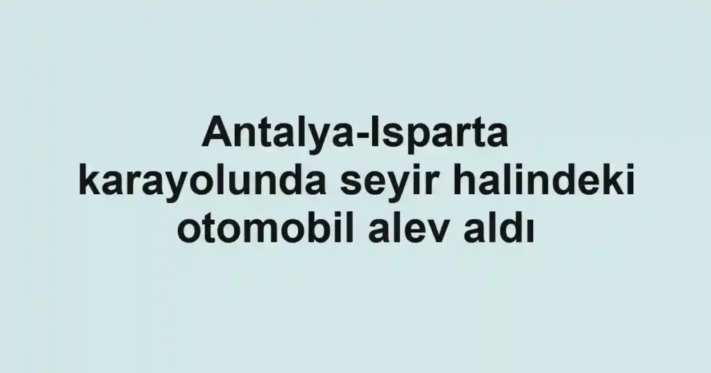 Antalya-Isparta karayolunda seyir halindeki otomobil alev aldı