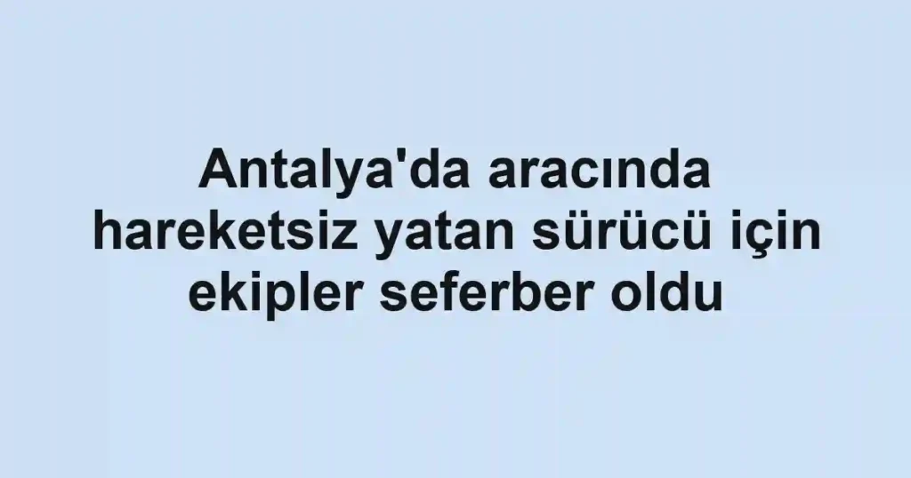 Antalya'da aracında hareketsiz yatan sürücü için ekipler seferber oldu