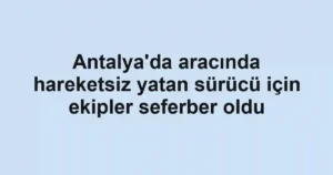 Antalya'da aracında hareketsiz yatan sürücü için ekipler seferber oldu