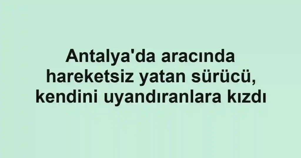 Antalya'da aracında hareketsiz yatan sürücü, kendini uyandıranlara kızdı